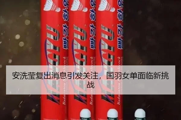 安洗莹复出消息引发关注，国羽女单面临新挑战